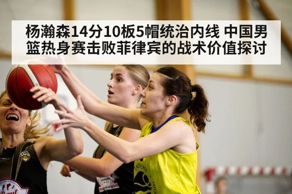 杨瀚森14分10板5帽统治内线 中国男篮热身赛击败菲律宾的战术价值探讨